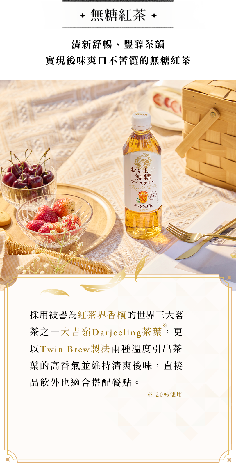 無糖紅茶 採用被譽為紅茶界香檳的世界三大茗茶之一大吉嶺Darjeeling茶葉，更以Twin Brew 製法兩種溫度引出茶葉的高香氣並維持清爽後味，直接品飲外也適合搭配餐點。
